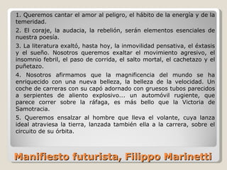 Manifiesto futurista, Filippo Marinetti 1. Queremos cantar el amor al peligro, el hábito de la energía y de la temeridad. 2. El coraje, la audacia, la rebelión, serán elementos esenciales de nuestra poesía. 3. La literatura exaltó, hasta hoy, la inmovilidad pensativa, el éxtasis y el sueño. Nosotros queremos exaltar el movimiento agresivo, el insomnio febril, el paso de corrida, el salto mortal, el cachetazo y el puñetazo. 4. Nosotros afirmamos que la magnificencia del mundo se ha enriquecido con una nueva belleza, la belleza de la velocidad. Un coche de carreras con su capó adornado con gruesos tubos parecidos a serpientes de aliento explosivo... un automóvil rugiente, que parece correr sobre la ráfaga, es más bello que la Victoria de Samotracia. 5. Queremos ensalzar al hombre que lleva el volante, cuya lanza ideal atraviesa la tierra, lanzada también ella a la carrera, sobre el circuito de su órbita. 