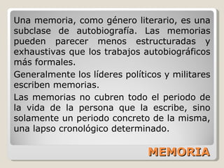 MEMORIA Una memoria, como género literario, es una subclase de autobiografía. Las memorias pueden parecer menos estructuradas y exhaustivas que los trabajos autobiográficos más formales. Generalmente los líderes políticos y militares escriben memorias. Las memorias no cubren todo el periodo de la vida de la persona que la escribe, sino solamente un periodo concreto de la misma, una lapso cronológico determinado. 