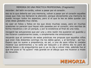 MEMORIA MEMORIA DE UNA PRÁCTICA PROFESIONAL (Fragmento) recordar: del latín re-cordis, volver a pasar por el corazón. eso es lo que debería ser una memoria, volver a pasar por el corazón aquellas cosas que más nos llamaron la atención, porque obviamente una memoria no puede recoger todos los aspectos, pero sí el que la lea se debe quedar con unas ideas globales muy claras. no caer en folios y folios en los que dices muchas cosas, pero en muchas ocasiones no parecen que hayan sido pasadas por el corazón, sino escritas de forma mecánica y sin un porqué, y por la existencia al final de una nota. recogeré las actuaciones que por una u otra razón me pusieron en guardia y me hicieron cuestionarme cosas, o simplemente me emocionaron. recuerdo que al comienzo de estas prácticas me propuse que aquellos niños que eran más distantes conmigo me los debía ganar, y al terminar… así fue. Espero que no suene a prepotencia, es así, a uno de esos niños le costaba mostrar sus sentimientos y no solía ser besucón y el último día no paró de darme besos y de preguntarme que si ya no iba a volver más. además fue el que me puso el "te quiero" más grande en el dibujo que me hicieron a modo de recuerdo. 
