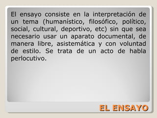 EL ENSAYO El ensayo consiste en la interpretación de un tema (humanístico, filosófico, político, social, cultural, deportivo, etc) sin que sea necesario usar un aparato documental, de manera libre, asistemática y con voluntad de estilo. Se trata de un acto de habla perlocutivo. 