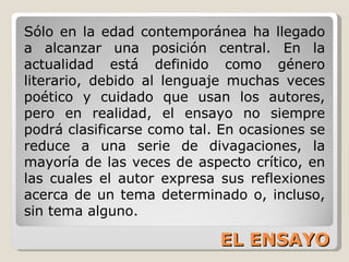 EL ENSAYO Sólo en la edad contemporánea ha llegado a alcanzar una posición central. En la actualidad está definido como género literario, debido al lenguaje muchas veces poético y cuidado que usan los autores, pero en realidad, el ensayo no siempre podrá clasificarse como tal. En ocasiones se reduce a una serie de divagaciones, la mayoría de las veces de aspecto crítico, en las cuales el autor expresa sus reflexiones acerca de un tema determinado o, incluso, sin tema alguno. 