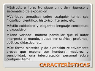 CARACTERÍSTICAS Estructura libre: No sigue un orden riguroso y sistemático de exposición. Variedad temática: sobre cualquier tema, sea filosófico, científico, histórico, literario, etc. Estilo cuidadoso y elegante: lenguaje conceptual y expositivo Tono variado: manera particular que el autor interpreta el mundo, puede ser satírico, profundo, poético, didáctico, etc. De forma sintética y de extensión relativamente breve: que expone con hondura, madurez y sensibilidad, una interpretación personal sobre cualquier tema. 