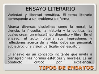 TIPOS DE ENSAYOS ENSAYO LITERARIO Variedad y libertad temática. El tema literario corresponde a un problema de forma. Abarca diversas disciplinas como la moral, la ciencia, la filosofía, la historia y la política, las cuales crean un misceláneo dinámico y libre. En el ensayo, el autor plasma sus impresiones y reflexiones acerca de la vida; debe ser personal, subjetivo: una visión particular del escritor. El ensayo es un concepto incitante que invita a transgredir las normas estéticas y morales. Es un producto crítico por excelencia. 