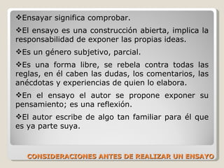 CONSIDERACIONES ANTES DE REALIZAR UN ENSAYO Ensayar significa comprobar.  El ensayo es una construcción abierta, implica la responsabilidad de exponer las propias ideas. Es un género subjetivo, parcial.   Es una forma libre, se rebela contra todas las reglas, en él caben las dudas, los comentarios, las anécdotas y experiencias de quien lo elabora.  En el ensayo el autor se propone exponer su pensamiento; es una reflexión.  El autor escribe de algo tan familiar para él que es ya parte suya.  