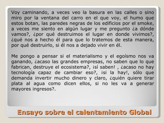 Ensayo sobre el calentamiento Global  Voy caminando, a veces veo la basura en las calles o sino miro por la ventana del carro en el que voy, el humo que estos botan, las paredes negras de los edificios por el smoke, a veces me siento en algún lugar y me pregunto ¿a dónde vamos?, ¿por qué destruimos el lugar en donde vivimos?, ¿qué nos a hecho él para que lo tratemos de esta manera, por qué destruirlo, si él nos a dejado vivir en él. Me pongo a pensar si el materialismo y el egoísmo nos va ganando, ¿acaso las grandes empresas, no saben que lo que fabrican, destruye el ecosistema?, ¡sí saben! , ¿acaso no hay tecnología capaz de cambiar eso?, ¡si la hay!, sólo que demanda invertir mucho dinero y claro, ¿quién quiere tirar plata al agua como dicen ellos, si no les va a generar mayores ingresos?. 