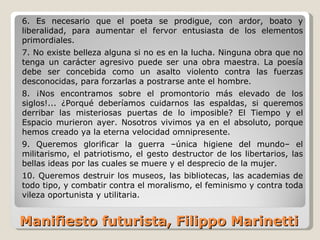 Manifiesto futurista, Filippo Marinetti 6. Es necesario que el poeta se prodigue, con ardor, boato y liberalidad, para aumentar el fervor entusiasta de los elementos primordiales. 7. No existe belleza alguna si no es en la lucha. Ninguna obra que no tenga un carácter agresivo puede ser una obra maestra. La poesía debe ser concebida como un asalto violento contra las fuerzas desconocidas, para forzarlas a postrarse ante el hombre. 8. ¡Nos encontramos sobre el promontorio más elevado de los siglos!... ¿Porqué deberíamos cuidarnos las espaldas, si queremos derribar las misteriosas puertas de lo imposible? El Tiempo y el Espacio murieron ayer. Nosotros vivimos ya en el absoluto, porque hemos creado ya la eterna velocidad omnipresente. 9. Queremos glorificar la guerra –única higiene del mundo– el militarismo, el patriotismo, el gesto destructor de los libertarios, las bellas ideas por las cuales se muere y el desprecio de la mujer. 10. Queremos destruir los museos, las bibliotecas, las academias de todo tipo, y combatir contra el moralismo, el feminismo y contra toda vileza oportunista y utilitaria. 