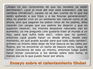 Ensayo sobre el calentamiento Global  ¿Acaso no son conscientes de que los nevados se están derritiendo?, ¿qué el nivel del mar está subiendo?, ¿de los cambios climáticos?, ¿acaso no se dan cuenta de lo que les están quitando a sus hijos y a las futuras generaciones?, ellos no podrán vivir en un ambiente tan natural como el de ahora, sino que pagaran los platos rotos de los padres, ellos nacerán con cargas que sus padres les dejaron y que no supieron resolver; los mismos desastres naturales van en aumento; yo me pregunto ¿me gustaría traer al mundo a un hijo, para que sufra todo eso?, ¡claro que no quiero!, entonces ¿qué puedo hacer yo desde ahora, desde este momento, en qué puedo ayudar para que todo esto cambie?, primero yo mismo debo dejar de tirar basura en las calles por flojera, por no encontrar un tacho de basura cerca, luego de tomar conciencia de esto yo mismo, entonces luego podré hacer tomar conciencia a los demás sobre este tema, al menos eso es lo que puedo hacer por ahora. 