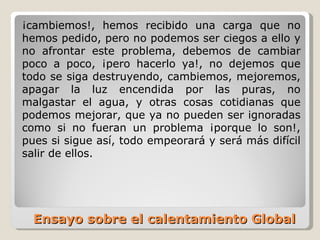 Ensayo sobre el calentamiento Global  ¡cambiemos!, hemos recibido una carga que no hemos pedido, pero no podemos ser ciegos a ello y no afrontar este problema, debemos de cambiar poco a poco, ¡pero hacerlo ya!, no dejemos que todo se siga destruyendo, cambiemos, mejoremos, apagar la luz encendida por las puras, no malgastar el agua, y otras cosas cotidianas que podemos mejorar, que ya no pueden ser ignoradas como si no fueran un problema ¡porque lo son!, pues si sigue así, todo empeorará y será más difícil salir de ellos. 