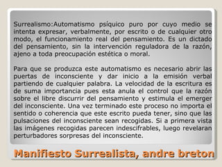 Manifiesto Surrealista, andre breton Surrealismo:Automatismo psíquico puro por cuyo medio se intenta expresar, verbalmente, por escrito o de cualquier otro modo, el funcionamiento real del pensamiento. Es un dictado del pensamiento, sin la intervención reguladora de la razón, ajeno a toda preocupación estética o moral. Para que se produzca este automatismo es necesario abrir las puertas de inconsciente y dar inicio a la emisión verbal partiendo de cualquier palabra. La velocidad de la escritura es de suma importancia pues esta anula el control que la razón sobre el libre discurrir del pensamiento y estimula el emerger del inconsciente. Una vez terminado este proceso no importa el sentido o coherencia que este escrito pueda tener, sino que las pulsaciones del inconsciente sean recogidas. Si a primera vista las imágenes recogidas parecen indescifrables, luego revelaran perturbadores sorpresas del inconsciente.  