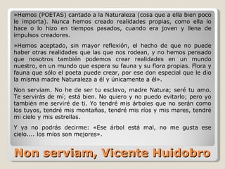Non serviam, Vicente Huidobro »Hemos (POETAS) cantado a la Naturaleza (cosa que a ella bien poco le importa). Nunca hemos creado realidades propias, como ella lo hace o lo hizo en tiempos pasados, cuando era joven y llena de impulsos creadores.  »Hemos aceptado, sin mayor reflexión, el hecho de que no puede haber otras realidades que las que nos rodean, y no hemos pensado que nosotros también podemos crear realidades en un mundo nuestro, en un mundo que espera su fauna y su flora propias. Flora y fauna que sólo el poeta puede crear, por ese don especial que le dio la misma madre Naturaleza a él y únicamente a él». Non serviam. No he de ser tu esclavo, madre Natura; seré tu amo. Te servirás de mí; está bien. No quiero y no puedo evitarlo; pero yo también me serviré de ti. Yo tendré mis árboles que no serán como los tuyos, tendré mis montañas, tendré mis ríos y mis mares, tendré mi cielo y mis estrellas. Y ya no podrás decirme: «Ese árbol está mal, no me gusta ese cielo.... los míos son mejores». 