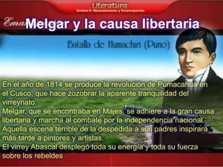 Melgar y la causa libertaria



En el año de 1814 se produce la revolución de Pumacahua en
el Cusco, que hace zozobrar la aparente tranquilidad del
virreynato.
Melgar, que se encontraba en Majes, se adhiere a la gran causa
libertaria y marcha al combate por la independencia nacional.
Aquella escena terrible de la despedida a sus padres inspirará
más tarde a pintores y artistas.
El virrey Abascal desplegó toda su energía y toda su fuerza
sobre los rebeldes
 