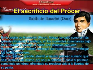 El sacrificio del Prócer



En la batalla de Humachiri (Puno), Melgar se batió como el más
valiente dirigiendo la artillería, en los momentos culminantes bajó
de su caballo y manejó el cañón con olímpico denuedo.
Ramírez, general realista, destruyó las tropas rebeldes y Melgar
fue hecho prisionero.
Sereno, estoico, grande, afrontó el injusto proceso sumario que
se le instauró allí mismo, por ser un patriota. Y subió al patíbulo
como todo un héroe, ofrendado su preciosa vida a la libertad de
su patria.
 