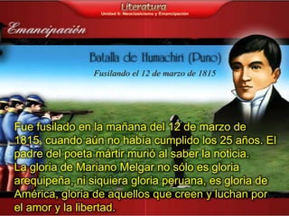 Fue fusilado en la mañana del 12 de marzo de
1815, cuando aún no había cumplido los 25 años. El
padre del poeta mártir murió al saber la noticia.
La gloria de Mariano Melgar no sólo es gloria
arequipeña, ni siquiera gloria peruana, es gloria de
América, gloria de aquellos que creen y luchan por
el amor y la libertad.
 