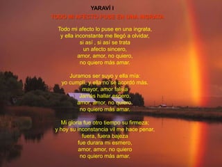 YARAVÍ I
TODO MI AFECTO PUSE EN UNA INGRATA

  Todo mi afecto lo puse en una ingrata,
   y ella inconstante me llegó a olvidar,
            si así , si así se trata
              un afecto sincero,
           amor, amor, no quiero,
            no quiero más amar.

      Juramos ser suyo y ella mía:
   yo cumplí, y ella no se acordó más.
           mayor, amor falsía
          Jamás hallar espero,
         amor, amor, no quiero.
          no quiero más amar.

   Mi gloria fue otro tiempo su firmeza;
 y hoy su inconstancia vil me hace penar,
             fuera, fuera bajeza
          fue durara mi esmero,
           amor, amor, no quiero
            no quiero más amar.
 