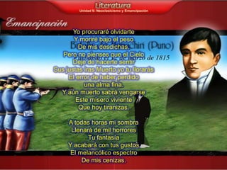 Yo procuraré olvidarte
       Y moriré bajo el peso
         De mis desdichas.
   Pero no pienses que el Cielo
       Deje de hacerte sentir
Sus justas iras Muerto yo tu llorarás
     El error de haber perdido
           una alma fina.
  Y aún muerto sabrá vengarse
        Este mísero viviente
         Que hoy tiranizas.

     A todas horas mi sombra
      Llenará de mil horrores
            Tu fantasía
     Y acabará con tus gustos
      El melancólico espectro
          De mis cenizas.
 
