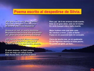 Poema escrito al despedirse de Silvia.

¿Por qué a verte volví Silvia querida?      Pero ¡ay! de ti me arranca cruda suerte;
¡Ay triste, ¿para que? Para trocarse        Este es mi gran dolor, este es mi duelo;
Mi dolor en más triste despedida!           En verte buequé vida y hallo muerte.

Quiere en mi mal mi suerte deleitarse;      Mejor hubiera sido que este cielo
Me presenta más dulce el bien que pierdo:   No volviera a mirar; y solo el llanto
¡ay! ¿Bien que va tan pronto a disiparse!   Fuese en mi ausencia todo mi consuelo.

¿Oh memoria infeliz! ¡Triste recuerdo!      Cerca de lancho mar, ya mi quebranto
Te vi… ¡qué gloria! Pero ¡dura pena!        En las lágrimas deshizo el triste pecho;
Ya sufro el daño de que no hice acuerdo.    Ya pensé, ya gemí, ya lloré…


El amor ansioso, mi fatal cadena,
A mi me trajo con influjo fuerte:
Dije: Ya soy feliz, mi dicha es plena.
 