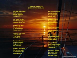 YARAVÍ POR MAS QUE
                     QUIERO; MARIANO MELGAR

Por más que quiero                            Por qué ha perdido
De la memoria                                 Su fiel firmeza
Borrar la gloria                              Y su promesa
Qué poseí;                                    Olvido ruin

Por todas partes                              Cuando yo fino
Cruel me persigue:                            Más la quería
Siempre ¡ay de mí!                            Me borró impía
                                              Del pecho vil
Procuro en vano
No dar odio                                   Esta inconstancia
A aquel sentido                               Cruel y severa
Que un día oí                                 Calmar debiera
                                              Mi frenesí
Cuando mi prenda
Juró ser mía                                  Pero solo hace
Y me decía                                    Que se acreciente
“seré de ti”                                  Mi llama ardiente,
                                              ¡Llama infeliz!
Su voz entonces
Fue mi contento                               Amor infame
Su juramento                                  Dime, hasta cuando
Me hizo feliz                                 Quieres vil mando
                                              Tener en mí
Mas sus recuerdos
Me son mortales                               Borra eso ingrata
Y entre mil mares                             Del pecho mío:
Llegó a gemir                                 No más impío
                     Maria6941@hotmail        Me haga morir.
 