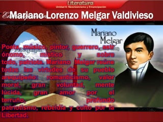 Poeta, músico, pintor, guerrero, astr
ónomo,       místico      y     sobre
todo, patriota. Mariano Melgar reúne
todas las virtudes de su pueblo
arequipeño: romanticismo, valor
moral,    gran     voluntad,    mente
lúcida,    gran     amor     por    el
terruño,                     profundo
patriotismo, rebeldía y culto por la
Libertad.
 