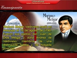Mariano Melgar Valdivieso nació en
Arequipa el 10 de agosto de 1790.
Fueron sus padres don Juan de
Dios Melgar y doña Andrea de
Valdivieso, miembros de una
distinguida familia y de holgada
posición.
 