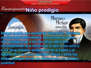 Niño prodigio



Melgar recibió una esmerada educación, facilitada
por los dotes admirables y precocidad de aquel
niño prodigio que a los tres años sabía leer
correctamente, que dominaba el latín a los ocho y
a los doce hablaba perfectamente el inglés y el
italiano. En sus ratos apacibles dibuja y pinta los
bellos paisajes donde se desenvuelve su primera
juventud.
 