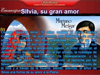 Silvia, su gran amor


Cuando Mariano tenía 16 años conoce a María Santos
Corrales, la "Silvia" de sus amores, una bella niña de nueve
años, que inspirará las más grandiosas notas de su lira.
En sus elegías, en sus sonetos, en su Carta a Silvia, en sus
yaravíes, transborda la encendida pasión, el dolor de amar, el
deseo infinito de confundirse con el ser amado, la nostalgia de
horas de ventura que pasaron, la desesperación y la
esperanza, el afecto y el ansia del olvido, el reproche por las
falsas promesas, la decepción y la plenitud de amar a través de
la vida y a través de la muerte; siendo, además, el amor de
Silvia una forma de su amor a la Patria
 