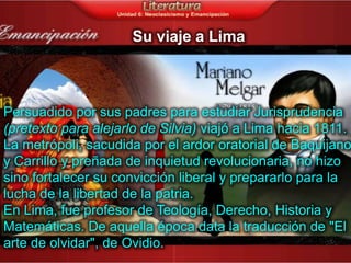 Su viaje a Lima



Persuadido por sus padres para estudiar Jurisprudencia
(pretexto para alejarlo de Silvia) viajó a Lima hacia 1811.
La metrópoli, sacudida por el ardor oratorial de Baquijano
y Carrillo y preñada de inquietud revolucionaria, no hizo
sino fortalecer su convicción liberal y prepararlo para la
lucha de la libertad de la patria.
En Lima, fue profesor de Teología, Derecho, Historia y
Matemáticas. De aquella época data la traducción de "El
arte de olvidar", de Ovidio.
 