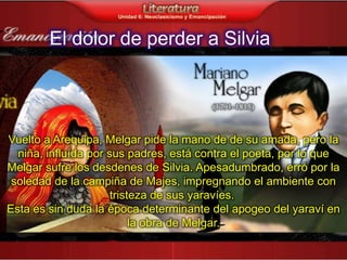 El dolor de perder a Silvia




Vuelto a Arequipa, Melgar pide la mano de de su amada, pero la
  niña, influída por sus padres, está contra el poeta, por lo que
Melgar sufre los desdenes de Silvia. Apesadumbrado, erró por la
 soledad de la campiña de Majes, impregnando el ambiente con
                      tristeza de sus yaravíes.
Esta es sin duda la época determinante del apogeo del yaraví en
                           la obra de Melgar.
 