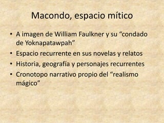 Macondo, espacio mítico
• A imagen de William Faulkner y su “condado
  de Yoknapatawpah”
• Espacio recurrente en sus novelas y relatos
• Historia, geografía y personajes recurrentes
• Cronotopo narrativo propio del “realismo
  mágico”
 