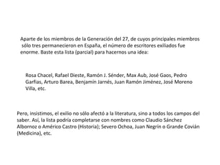 Aparte de los miembros de la Generación del 27, de cuyos principales miembros  sólo tres permanecieron en España, el número de escritores exiliados fue enorme. Baste esta lista (parcial) para hacernos una idea: Rosa Chacel, Rafael Dieste, Ramón J. Sénder, Max Aub, José Gaos, Pedro Garfias, Arturo Barea, Benjamín Jarnés, Juan Ramón Jiménez, José Moreno Villa, etc. Pero, insistimos, el exilio no sólo afectó a la literatura, sino a todos los campos del saber. Así, la lista podría completarse con nombres como Claudio Sánchez Albornoz o Américo Castro (Historia); Severo Ochoa, Juan Negrín o Grande Covián (Medicina), etc. 