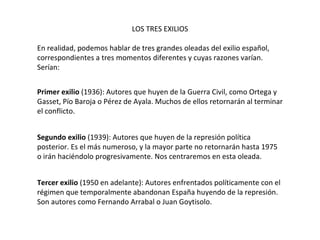 LOS TRES EXILIOS En realidad, podemos hablar de tres grandes oleadas del exilio español, correspondientes a tres momentos diferentes y cuyas razones varían. Serían: Primer exilio  (1936): Autores que huyen de la Guerra Civil, como Ortega y Gasset, Pío Baroja o Pérez de Ayala. Muchos de ellos retornarán al terminar el conflicto. Segundo exilio  (1939): Autores que huyen de la represión política posterior. Es el más numeroso, y la mayor parte no retornarán hasta 1975 o irán haciéndolo progresivamente. Nos centraremos en esta oleada. Tercer exilio  (1950 en adelante): Autores enfrentados políticamente con el régimen que temporalmente abandonan España huyendo de la represión. Son autores como Fernando Arrabal o Juan Goytisolo. 