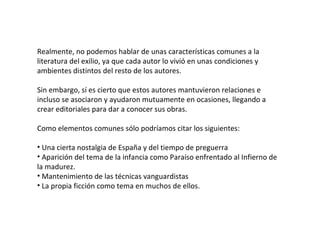 Realmente, no podemos hablar de unas características comunes a la literatura del exilio, ya que cada autor lo vivió en unas condiciones y ambientes distintos del resto de los autores. Sin embargo, sí es cierto que estos autores mantuvieron relaciones e incluso se asociaron y ayudaron mutuamente en ocasiones, llegando a crear editoriales para dar a conocer sus obras. Como elementos comunes sólo podríamos citar los siguientes: Una cierta nostalgia de España y del tiempo de preguerra Aparición del tema de la infancia como Paraíso enfrentado al Infierno de la madurez. Mantenimiento de las técnicas vanguardistas La propia ficción como tema en muchos de ellos. 