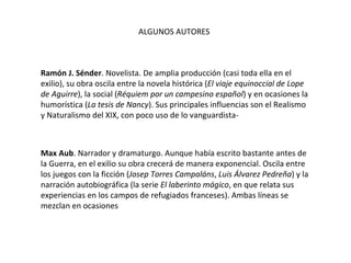 ALGUNOS AUTORES Ramón J. Sénder . Novelista. De amplia producción (casi toda ella en el exilio), su obra oscila entre la novela histórica ( El viaje equinoccial de Lope de Aguirre ), la social ( Réquiem por un campesino español ) y en ocasiones la humorística ( La tesis de Nancy ). Sus principales influencias son el Realismo y Naturalismo del XIX, con poco uso de lo vanguardista- Max Aub . Narrador y dramaturgo. Aunque había escrito bastante antes de la Guerra, en el exilio su obra crecerá de manera exponencial. Oscila entre los juegos con la ficción ( Josep Torres Campaláns ,  Luis Álvarez Pedreña ) y la narración autobiográfica (la serie  El laberinto mágico , en que relata sus experiencias en los campos de refugiados franceses). Ambas líneas se mezclan en ocasiones 