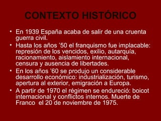 CONTEXTO HISTÓRICO
• En 1939 España acaba de salir de una cruenta
guerra civil.
• Hasta los años ’50 el franquismo fue imp...