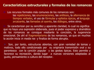 Características estructurales y formales de los romances Los recursos formales más comunes de los romances son: las  repeticiones , las  enumeraciones , las  antítesis , la  alternancia de  tiempos verbales , el uso de  fórmulas  y  epítetos épicos , el  lenguaje  arcaizante , las  llamadas al oyente , los  diálogos , entre otros. Se caracterizan por su sencillez y aparente claridad, lo cual no significa  que no haya una expresión elaborada, pues el poder expresivo y dramático de los romances se consigue mediante la concisión, la sugerencia emocional. De ahí el  fragmentarismo  de   los romances, ya que en muchos la acción inicia  in media res   y finaliza de forma abrupta. Son, por tanto, estructuras abiertas, con gran variedad de temas y motivos, todo ello condicionado por  su originaria transmisión oral y su parentesco  con la canción popular  y las gestas épicas. Esto permite y favorece su recreación, dando lugar  a nuevas versiones adaptadas al gusto, pensamiento o cultura del receptor. 