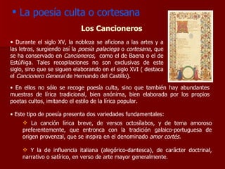 La poesía culta o cortesana Durante el siglo XV, la nobleza se aficiona a las artes y a las letras, surgiendo así la  poesía palaciega  o  cortesana , que se ha conservado en  Cancioneros ,  como el de Baena o el de Estúñiga. Tales recopilaciones no son exclusivas de este siglo, sino que se siguen elaborando en el siglo XVI ( destaca el  Cancionero General  de Hernando del Castillo).  Los Cancioneros La canción lírica breve, de versos octosílabos, y de tema amoroso preferentemente, que entronca con la tradición galaico-portuguesa de origen provenzal, que se inspira en el denominado  amor cortés. Y la de influencia italiana (alegórico-dantesca), de carácter doctrinal, narrativo o satírico, en verso de arte mayor generalmente. En ellos no sólo se recoge poesía culta, sino que también hay abundantes muestras de lírica tradicional, bien anónima, bien elaborada por los propios poetas cultos, imitando el estilo de la lírica popular. Este tipo de poesía presenta dos variedades fundamentales: 