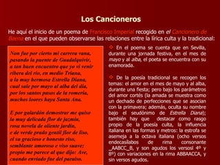 Los Cancioneros He aquí el inicio de un poema de  Francisco Imperial  recogido en  el  Cancionero de Baena   en el que pueden observarse las relaciones entre la lírica culta y la tradicional: En el poema se cuenta que en Sevilla, durante una jornada festiva, en el mes de  mayo  y al  alba , el poeta se encuentra con su enamorada. De la poesía tradicional se recogen los temas: el amor en el mes de mayo y al alba, durante una fiesta; pero bajo los parámetros del amor cortés (la amada se muestra como un dechado de perfecciones que se asocian con la primavera; además, oculta su nombre bajo el seudónimo de  Estrella Diana ); también hay que  destacar como rasgo propio de la poesía culta, la influencia italiana en las formas y metros: la estrofa se asemeja a la octava italiana (ocho versos endecasílabos de rima consonante  _ AABCC _ B, y son agudos los versosl 4º y 8º) con variaciones en la rima ABBAACCA, y sin versos agudos. Non fue por cierto mi carrera vana, pasando la puente de Guadalquivir, a tan buen encuentro que yo vi venir ribera del río, en medio Triana,  a la muy hermosa Estrella Diana, cual sale por mayo al alba del día, por los santos pasos de la romería,  muchos loores haya Santa Ana.  E por galardón demostrar me quiso la muy delicada flor de jazmín, rosa novela de oliente jardín, e de verde prado gentil flor de liso,  el su gracioso e honesto riso,  semblante amoroso e viso suave;  propio me parece al que dijo: Ave,  cuando enviado fue del paraíso.  