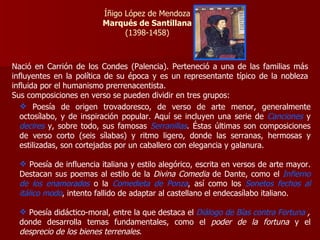 Íñigo López de Mendoza Marqués de Santillana (1398-1458) Nació en Carrión de los Condes (Palencia). Perteneció a una de las familias más influyentes en la política de su época y es un representante típico de la nobleza influida por el humanismo prerrenacentista. Sus composiciones en verso se pueden dividir en tres grupos: Poesía de origen trovadoresco, de verso de arte menor, generalmente octosílabo, y de inspiración popular. Aquí se incluyen una serie de  Canciones  y  decires   y, sobre todo, sus famosas   Serranillas . Éstas últimas son composiciones de verso corto (seis sílabas) y ritmo ligero, donde las serranas, hermosas y estilizadas, son cortejadas por un caballero con elegancia y galanura. Poesía de influencia italiana y estilo alegórico, escrita en versos de arte mayor. Destacan sus poemas al estilo de la  Divina Comedia  de Dante, como el  Infierno de los enamorados   o   la   Comedieta de Ponza , así como los  Sonetos fechos al itálico modo , intento fallido de adaptar al castellano el endecasílabo italiano. Poesía didáctico-moral, entre la que destaca el  Diálogo de Bías contra Fortuna  , donde desarrolla temas fundamentales, como el  poder de la fortuna  y el  desprecio de los bienes terrenales . 