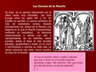 Las Danzas de la Muerte Se trata  de un género relacionado con la sátira social, muy difundido  por toda Europa entre los siglos XIV y XV. En Castilla se escribió un poema anónimo de más de seiscientos versos, titulado precisamente así,  Danza de la Muerte,  una alegoría en la que la Muerte (representada mediante un esqueleto)  va llamando sucesivamente a danzar con ella a representantes de las distintas clases sociales, desde el Papa al más humilde labrador, igualándolos a todos en el morir y recriminando a muchos su mala vida. La  danza  comienza con estos versos puestos en boca de la Muerte: Yo soy la muerte cierta a todas criaturas que son y serán en el mundo durante; demando y digo: ¡Oh hombre! ¿Por qué curas de vida tan breve, en punto pasante? […] 