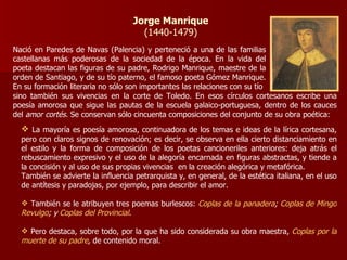 Jorge Manrique (1440-1479) Nació en   Paredes de Navas (Palencia) y perteneció a una de las familias castellanas más poderosas de la sociedad de la época. En la vida del poeta destacan las figuras de su padre, Rodrigo Manrique, maestre de la orden de Santiago, y de su tío paterno, el famoso poeta Gómez Manrique. En su formación literaria no sólo son importantes las relaciones con su tío sino también sus vivencias en la corte de Toledo. En esos círculos cortesanos escribe una poesía amorosa que sigue las pautas de la escuela galaico-portuguesa, dentro de los cauces del  amor cortés.  Se conservan sólo cincuenta composiciones del conjunto de su obra poética: La mayoría es poesía amorosa, continuadora de los temas e ideas de la lírica cortesana, pero con claros signos de renovación; es decir, se observa en ella cierto distanciamiento en el estilo y la forma de composición de los poetas cancioneriles anteriores: deja atrás el rebuscamiento expresivo y el uso de la alegoría encarnada en figuras abstractas, y tiende a la concisión y al uso de sus propias vivencias  en la creación alegórica y metafórica. También se advierte la influencia petrarquista y, en general, de la estética italiana, en el uso de antítesis y paradojas, por ejemplo, para describir el amor. También se le atribuyen tres poemas burlescos:  Coplas de la panadera ;  Coplas de Mingo Revulgo ; y  Coplas del Provincial . Pero destaca, sobre todo, por la que ha sido considerada su obra maestra,  Coplas por la muerte de su padre ,  de contenido moral. 