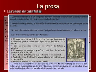 La prosa Los Libros de caballerías Son libros de aventuras protagonizados por caballeros cuya misión es restablecer el orden y proteger a los indefensos. Literariamente, los personajes son meros tipos, sin apenas evolución ni desarrollo psicológicos; y el amor, es el tema central de la obra. Un primer esbozo de este género en la península es el  Libro del caballero Zifar ,  compuesto hacia el año 1300. Pero la primera novela de caballerías impresa, publicada en 1490, es  Tirant lo blanc , escrita en catalán por el valenciano Joanot Martorell; aunque, al parecer fue concluida por otro valenciano,Martí Joan de Galba. La novela sentimental No obstante, el libro de caballerías más importante y célebre en lengua castellana es  Amadís de Gaula . Existieron diversas versiones desde el siglo XIV, pero la que se conoce es una de fines del siglo XV, corregida y completada por Garci Rodríguez de Montalvo, y que publicó en 1508.  Esta obra destaca por su lirismo; por su lenguaje elegante, pero carente de retoricismo; y por la multiplicidad de episodios que se van hilvanando, rompiendo la unidad del relato. Sin embargo, esto último, la carencia de unidad, fue objeto de crítica en el  Quijote   como una más de las objeciones existentes hacia libros de caballerías. La novela sentimental es un subgénero narrativo idealista que triunfa en España durante la segunda mitad del siglo XV y la primera mitad del siglo XVI. Predominan las pasiones, la expresión de sentimientos amorosos de los personajes, sobre la acción. Se desarrolla en un ambiente cortesano y sigue las pautas establecidas por el  amor cortés . Suele presentar las siguientes características:  La obra más representativa de este género es  Cárcel de amor  (1492), de Diego de San  Pedro, cuyos protagonistas son Leriano y Laureola.  Leriano, prisionero en esa cárcel de amor, acaba suicidándose al ser rechazado definitivamente por Laureola.  El amor es el eje central de la obra y supone innumerables sufrimientos para el enamorado, que siente adoración por la amada. Ésta es presentada como un ser colmado de belleza y virtudes. El lenguaje es recargado y retórico; está lleno de antítesis, paradojas, metáforas, etc. Importancia de la alegoría, que se fusiona con la realidad. Suelen tener un final trágico, ya que el amor no es totalmente correspondido.  Presencia de la carta como recurso literario. 