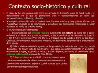 Contexto socio-histórico y cultural El siglo XV ha sido considerado como un periodo de transición entre la Edad Media y el Renacimiento en el que se produjeron crisis y transformaciones de todo tipo: socioeconómicas, políticas y culturales. A este periodo también se le ha denominado  Prerrenacimiento, y  hay quienes afirman que:  “ constituye el otoño de la Edad Media y los albores del humanismo renacentista”.  (Johan Huizinga,  El otoño de la Edad Media ). El mundo medieval se tambalea:    1) Descomposición del  sistema feudal  y surgimiento del  estado . La lucha por el poder  enfrentó a la aristocracia y a la monarquía, sobre todo durante los reinados de Juan II  (1406-1454) y de Enrique IV (1425-1474), y finalizará con la subida al trono de los Reyes  Católicos, abriendo paso absolutismo moderno, en detrimento del poder de la aristocracia y  de la iglesia. 2) Debido al desarrollo de la agricultura, la ganadería, la industria y el comercio, crece la  burguesía,  de origen judío la mayor parte,  que cobra un papel importante en las luchas  entre nobles y reyes, apoyando a  unos o a otros. Supone, por tanto, el  declive del rígido  sistema estamental  propio de la Edad Media.   3) El  teocentrismo  es sustituido por otras concepciones del universo debido a la influencia de un movimiento cultural denominado  Humanismo,  según el cual el hombre es el centro del universo (antropocentrismo). 