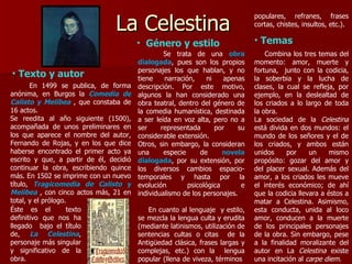 La Celestina  En 1499 se publica, de forma anónima, en Burgos la  Comedia de Calisto y Melibea   , que constaba de 16 actos. Se reedita al año siguiente (1500), acompañada de unos preliminares en los que aparece el nombre del autor, Fernando de Rojas, y en los que dice haberse encontrado el primer acto ya escrito y que, a partir de él, decidió continuar la obra, escribiendo quince más. En 1502 se imprime con un nuevo título,   Tragicomedia de Calisto y Melibea  , con cinco   actos más, 21 en total, y el prólogo.  Éste es el  texto definitivo que nos ha llegado  bajo el título de,  La Celestina , personaje más singular y significativo de la obra. Género y estilo Texto y autor Se trata de una  obra dialogada , pues son los propios personajes los que hablan, y no tiene narración, ni apenas descripción. Por este motivo, algunos la han considerado una obra teatral, dentro del género de la comedia humanística, destinada a ser leída en voz alta, pero no a ser representada por su considerable extensión.  Otros, sin embargo, la consideran una especie de  novela dialogada , por su extensión, por los diversos cambios espacio-temporales y hasta por la evolución psicológica e individualismo de los personajes. En cuanto al lenguaje  y estilo, se mezcla la lengua culta y erudita (mediante latinismos, utilización de sentencias cultas o citas  de la Antigüedad clásica, frases largas y complejas, etc.) con la  lengua popular (llena de viveza, términos  populares, refranes, frases cortas, chistes, insultos, etc.).   Temas Combina los tres temas del momento: amor, muerte y fortuna,  junto con la codicia, la soberbia y la lucha de clases, la cual se refleja, por ejemplo, en la deslealtad de los criados a lo largo de toda la obra. La sociedad de la  Celestina  está divida en dos mundos: el mundo de los señores y el de los criados, y ambos están unidos por un mismo propósito: gozar del amor y del placer sexual. Además del amor, a los criados les mueve el interés económico; de ahí que la codicia llevara a éstos a matar a Celestina. Asimismo, esta conducta, unida al loco amor, conducen a la muerte de los principales personajes de la obra. Sin embargo, pese a la finalidad moralizante del autor en La  Celestina  existe una incitación al  carpe diem. 