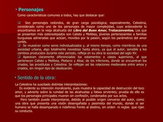 Personajes Como características comunes a todos, hay que destacar que: Son personajes redondos, de gran carga psicológica; especialmente, Celestina, considerado como uno de los personajes de mayor complejidad, cuyo antecedente lo encontramos en la vieja alcahueta   del  Libro del Buen Amor,  Trotaconventos.  Los que se presentan más estereotipados son Calisto y Melibea, jóvenes pertenecientes a familias burguesas adineradas que actúan, movidos por la pasión, según los parámetros del amor cortés. Se muestran como seres individualizados y, al mismo tiempo, como miembros de una sociedad urbana, algo totalmente novedoso hasta ahora, ya que el autor, sensible a los cambios producidos durante este periodo, refleja en su obra la sociedad del siglo XV. Aparecen claramente diferenciados los estamentos o clases superiores, al que pertenecen Calisto y Melibea, Pleberio y Alisa; de los inferiores, donde se encuentran los criados, las prostitutas y Celestina. Se reflejan así las relaciones medievales entre amos y criados, sin ningún tipo de idealización. La Celestina ha suscitado distintas interpretaciones:  Es evidente su intención moralizante, pues muestra la capacidad de destrucción del loco amor, y advierte sobre la ruindad de las alcahuetas y falsos sirvientes; prueba de ello es que los personajes principales mueren sin confesión, condenados por sus actos. Pero también puede interpretarse, debido al posible origen converso del autor, como una obra que presenta una visión desengañada y pesimista del mundo, donde el ser humano se halla desamparado e indefenso frente al destino, sin orden  ni reglas  que rijan su conducta. Sentido de la obra: 