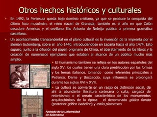 Otros hechos históricos y culturales  En 1492, la Península queda bajo dominio cristiano, ya que se produce la conquista del último foco musulmán, el reino nazarí de Granada; también es el año en que Colón descubre America; y el sevillano Elio Antonio de Nebrija publica la primera gramática castellana. Un acontecimiento transcendental en el plano cultural es la invención de la imprenta por el alemán Gutemberg, sobre el  año 1440, introduciéndose en España hacia el año 1474. Esto supuso, junto a la difusión del papel, originario de China, el abaratamiento de los libros y la creación de numerosos ejemplares que estaban al alcance de un público mucho más amplio. El humanismo también se refleja en los autores españoles del siglo XV, los cuales tienen una clara predilección por las formas y los temas italianos, tomando  como referentes principales a Petrarca, Dante y Boccaccio, cuya influencia se prolongará durante los siglos XVI y XVII. La cultura se convierte en un rasgo de distinción social, de ahí la abundante literatura cortesana o culta, cargada de retoricismo; o el ornato característico de los monumentos arquitectónicos de la época:  el denominado  gótico florido  (posterior  gótico isabelino ) y  estilo plateresco . denominado  gótico florido  y estilo plateresco. Fachada de la Universidad de Salamanca 