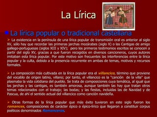 La Lírica La lírica popular o tradicional castellana La existencia en la península de una lírica popular de transmisión oral es anterior al siglo XV, sólo hay que recordar las primeras jarchas mozárabes (siglo X) o las Cantigas de amigo gallego-portuguesas (siglos XIII y XIV);  pero los primeros testimonios escritos se conocen a partir del siglo XV, gracias a que fueron recogidos en diversos cancioneros, cuyos autores imitaban esta lírica popular. Por este motivo son frecuentes las interferencias entre la lírica popular y la culta, debido a la presencia recurrente en ambas de temas, motivos y recursos formales. La composición más cultivada en la lírica popular era el  villancico , término que proviene del vocablo de origen latino, villano; por tanto, el villancico es la "canción  de la villa" que plasmaba la vida cotidiana del pueblo. Se trata de composiciones cuya temática, al igual que las jarchas y las cantigas, es también amorosa, aunque también las hay que tratan otros temas relacionados con el trabajo; las bodas; y las fiestas, incluidas las de Navidad y de Pascua, de ahí el sentido actual del villancico como canción navideña. Otras formas de la lírica popular que más éxito tuvieron en este siglo fueron los  romances , composiciones de carácter épico o épico-lírico que llegaron a constituir corpus poéticos denominados  Romanceros . 