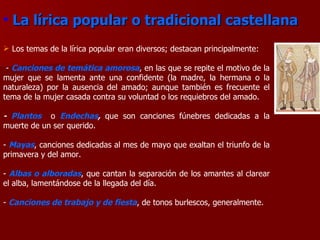 Los temas de la lírica popular eran diversos; destacan principalmente: -  Canciones de temática amorosa , en las que se repite el motivo de la mujer que se lamenta ante una confidente (la madre, la hermana o la naturaleza) por la ausencia del amado; aunque también es frecuente el tema de la mujer casada contra su voluntad o los requiebros del amado. -  Plantos   o  Endechas ,  que son canciones   fúnebres dedicadas a la muerte de un ser querido. -  Mayas , canciones dedicadas al mes de mayo que exaltan el triunfo de la primavera y del amor. -  Albas o alboradas , que cantan la separación de los amantes al clarear el alba, lamentándose de la llegada del día. -  Canciones de trabajo y de fiesta , de tonos burlescos, generalmente.  La lírica popular o tradicional castellana 