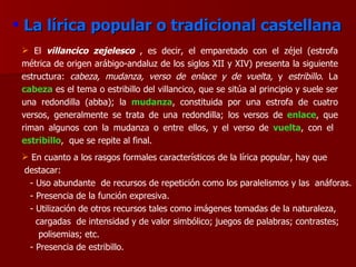 La lírica popular o tradicional castellana El   villancico zejelesco   , es decir, el emparetado con el zéjel (estrofa métrica de origen arábigo-andaluz de los siglos XII y XIV) presenta la siguiente estructura:  cabeza, mudanza, verso de enlace y de vuelta,  y  estribillo . La  cabeza  es el tema o estribillo del villancico, que se sitúa al principio y suele ser una redondilla (abba); la  mudanza , constituida por una estrofa de cuatro versos, generalmente se trata de una redondilla; los versos de   enlace , que riman algunos con la mudanza o entre ellos, y el verso de  vuelta , con el  estribillo ,  que se repite al final.  En cuanto a los rasgos formales característicos de la lírica popular, hay que  destacar: - Uso abundante  de recursos de repetición como los paralelismos y las  anáforas. - Presencia de la función expresiva. - Utilización de otros recursos tales como imágenes tomadas de la naturaleza,  cargadas  de intensidad y de valor simbólico; juegos de palabras; contrastes;  polisemias; etc. - Presencia de estribillo. 