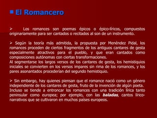 El Romancero Los romances son poemas épicos o épico-líricos, compuestos originariamente para ser cantados o recitados al son de un instrumento.   Según la teoría más admitida, la propuesta por Menéndez Pidal, los romances proceden de ciertos fragmentos de los antiguos cantares de gesta especialmente atractivos para el pueblo, y que eran cantados como composiciones autónomas con ciertas transformaciones. Al segmentarse los largos versos de los cantares de gesta, los hemistiquios iniciales se convierten en los versos impares sin rima de los romances, y los pares asonantados procederían del segundo hemistiquio. Sin embargo, hay quienes piensan que el romance nació como un género independiente de los cantares de gesta, fruto de la invención de algún poeta. Incluso se tiende a entroncar los romances con una tradición lírica tanto peninsular como europea; por ejemplo, con las  baladas , cantos lírico-narrativos que se cultivaron en muchos países europeos. 
