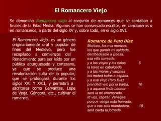 El Romancero Viejo Se denomina  Romancero viejo  al conjunto de romances que se cantaban a finales de la Edad Media. Algunos se han conservado escritos, en cancioneros o en romanceros, a partir del siglo XV y, sobre todo, en el siglo XVI. Romance de Pero Díaz Moricos, los mis moricos,  los que ganáis mi soldada,  derribédesme a Baeza,  esa villa torreada,  y a los viejos y los niños   5 la traed en cabalgada  y a los moros y varones  los meted todos a espada,  y a ese viejo Pero Díaz  prendédmelo por la barba,   10 y a aquesa linda Leonor  será la mi enamorada.  Id vos, capitán Vanegas  porque venga más honrada,  que s vos sois mandadero,  15 será cierta la jornada. El Romancero viejo  es un género originariamente oral y popular de fines del Medievo, pero fue recopilado a comienzos del  Renacimiento para ser leído por un público aburguesado y cortesano, ya que se produce una revalorización culta de lo popular, que se prolongará durante los siglos XVI Y XVII, y permitirá a  escritores como Cervantes, Lope de Vega, Góngora, etc., cultivar el romance. 