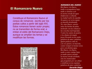 El Romancero Nuevo Constituye el Romancero Nuevo el  corpus de romances  escrito por los poetas cultos a partir del siglo XVI.  Estos romances tienen autor propio; no se transmiten de forma oral; e imitan el estilo del Romancero Viejo, aunque se amplían los temas y se  modifican las formas. ROMANCE DEL DUERO Río Duero, río Duero,  nadie a acompañarte baja;  nadie se detiene a oír  tu eterna estrofa de agua.  Indiferente o cobarde,  la ciudad vuelve la espalda.  No quiere ver en tu espejo  su muralla desdentada.  Tú, viejo Duero, sonríes  entre tus barbas de plata,  moliendo con tus romances  las cosechas mal logradas.  Y entre los santos de piedra  y los álamos de magia  pasas llevando en tus ondas  palabras de amor, palabras.  Quién pudiera como tú,  a la vez quieto y en marcha,  cantar siempre el mismo verso  pero con distinta agua.  Río Duero, río Duero,  nadie a estar contigo baja,  ya nadie quiere atender  tu eterna estrofa olvidada,  sino los enamorados  que preguntan por sus almas  y siembran en tus espumas  palabras de amor, palabras. Gerardo Diego 